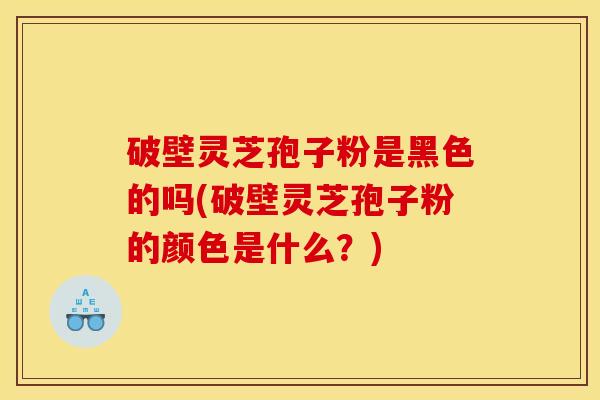 破壁灵芝孢子粉是黑色的吗(破壁灵芝孢子粉的颜色是什么?)