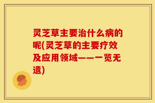 灵芝草主要治什么病的呢(灵芝草的主要疗效及应用领域——一览无遗)