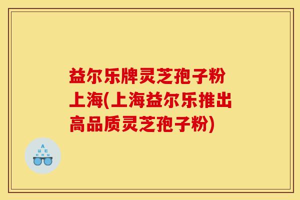 益尔乐牌灵芝孢子粉 上海(上海益尔乐推出高品质灵芝孢子粉)