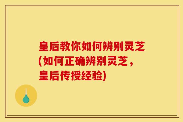 皇后教你如何辨别灵芝(如何正确辨别灵芝，皇后传授经验)
