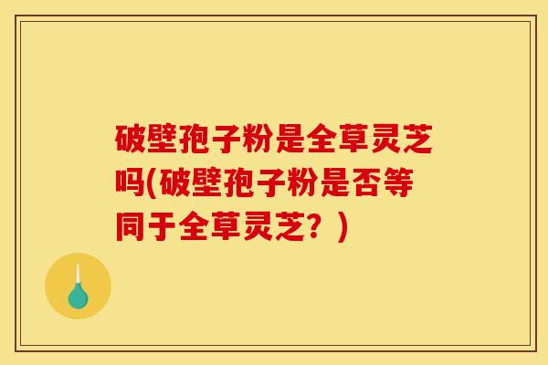 破壁孢子粉是全草灵芝吗(破壁孢子粉是否等同于全草灵芝?)