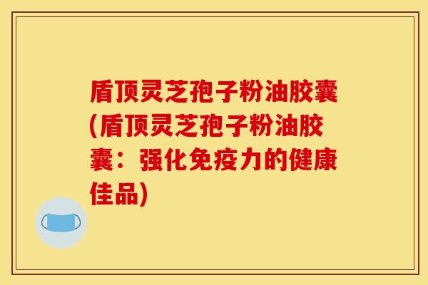 盾顶灵芝孢子粉油胶囊(盾顶灵芝孢子粉油胶囊:强化免疫力的健康佳品)
