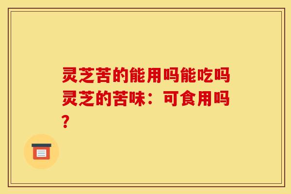 灵芝苦的能用吗能吃吗灵芝的苦味：可食用吗？