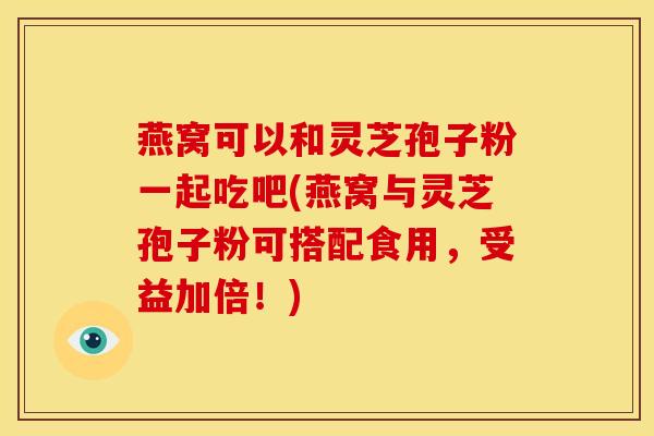 燕窝可以和灵芝孢子粉一起吃吧(燕窝与灵芝孢子粉可搭配食用,受益加倍!)