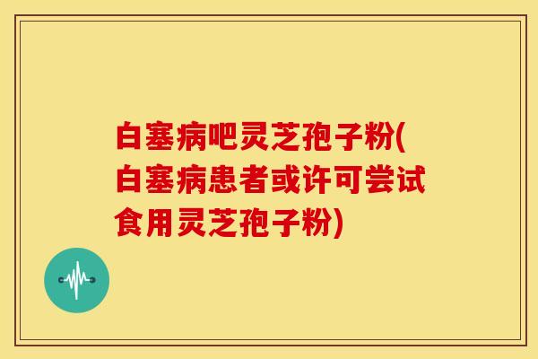 白塞病吧灵芝孢子粉(白塞病患者或许可尝试食用灵芝孢子粉)