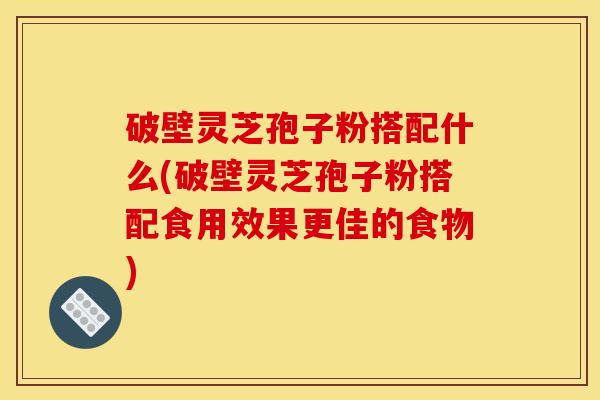 破壁灵芝孢子粉搭配什么(破壁灵芝孢子粉搭配食用效果更佳的食物)