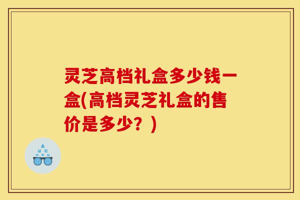 灵芝高档礼盒多少钱一盒(高档灵芝礼盒的售价是多少?)