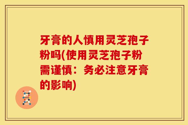 牙膏的人慎用灵芝孢子粉吗(使用灵芝孢子粉需谨慎：务必注意牙膏的影响)