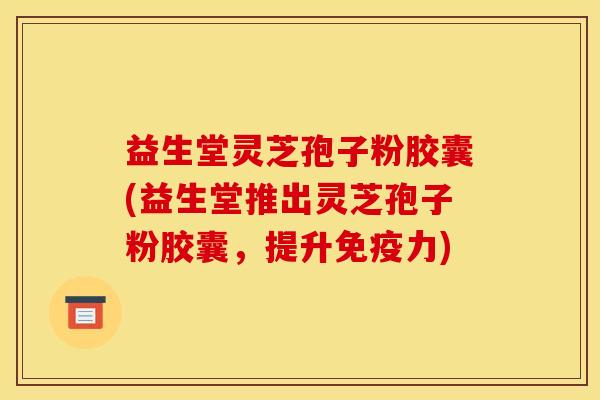 益生堂灵芝孢子粉胶囊(益生堂推出灵芝孢子粉胶囊,提升免疫力)