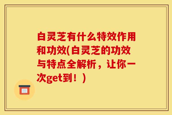 白灵芝有什么特效作用和功效(白灵芝的功效与特点全解析,让你一次get到!)