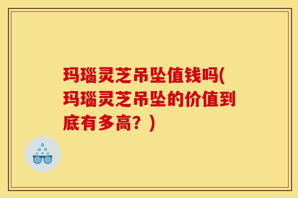 玛瑙灵芝吊坠值钱吗(玛瑙灵芝吊坠的价值到底有多高?)