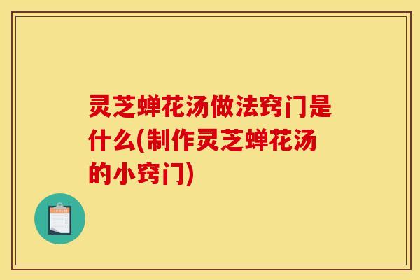 灵芝蝉花汤做法窍门是什么(制作灵芝蝉花汤的小窍门)