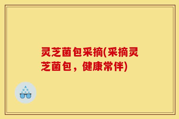 灵芝菌包采摘(采摘灵芝菌包,健康常伴)