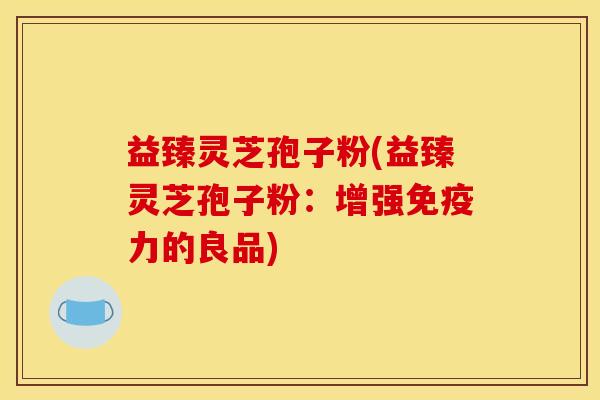 益臻灵芝孢子粉(益臻灵芝孢子粉：增强免疫力的良品)