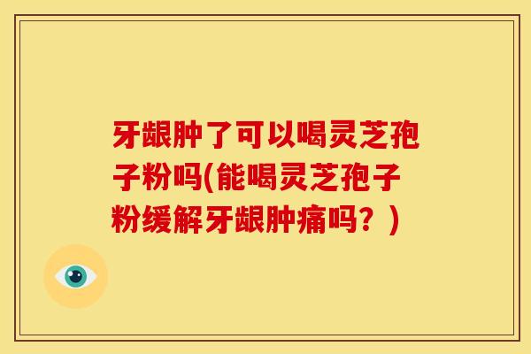牙龈肿了可以喝灵芝孢子粉吗(能喝灵芝孢子粉缓解牙龈肿痛吗？)
