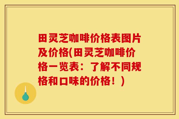 田灵芝咖啡价格表图片及价格(田灵芝咖啡价格一览表：了解不同规格和口味的价格！)