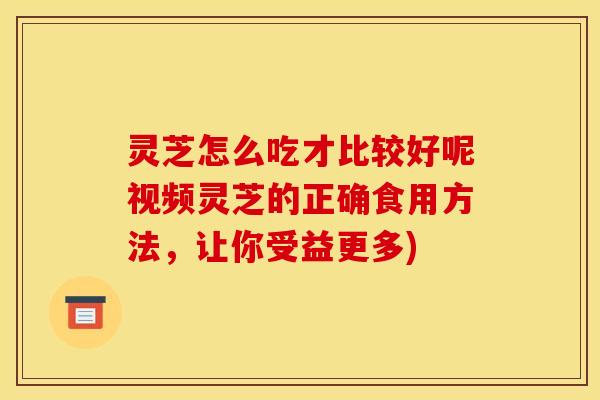灵芝怎么吃才比较好呢视频灵芝的正确食用方法,让你受益更多)