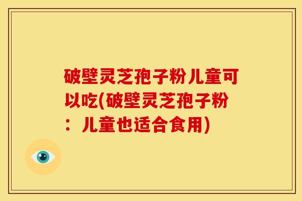 破壁灵芝孢子粉儿童可以吃(破壁灵芝孢子粉：儿童也适合食用)