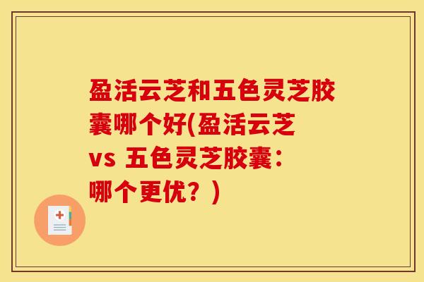 盈活云芝和五色灵芝胶囊哪个好(盈活云芝 vs 五色灵芝胶囊：哪个更优？)