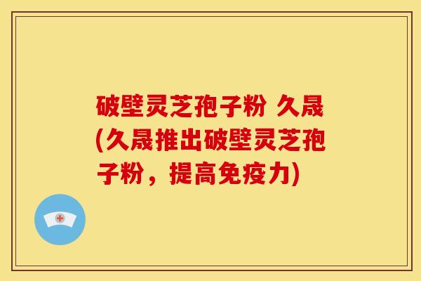 破壁灵芝孢子粉 久晟(久晟推出破壁灵芝孢子粉,提高免疫力)