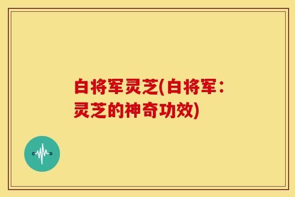 白将军灵芝(白将军:灵芝的神奇功效)