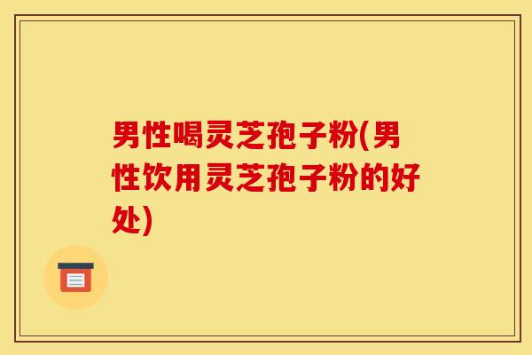 男性喝灵芝孢子粉(男性饮用灵芝孢子粉的好处)