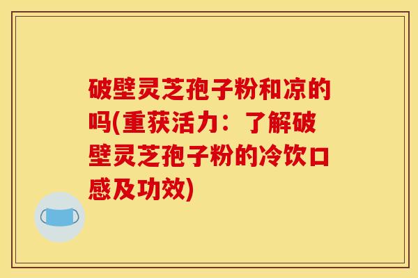 破壁灵芝孢子粉和凉的吗(重获活力:了解破壁灵芝孢子粉的冷饮口感及功效)