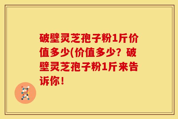 破壁灵芝孢子粉1斤价值多少(价值多少？破壁灵芝孢子粉1斤来告诉你！
