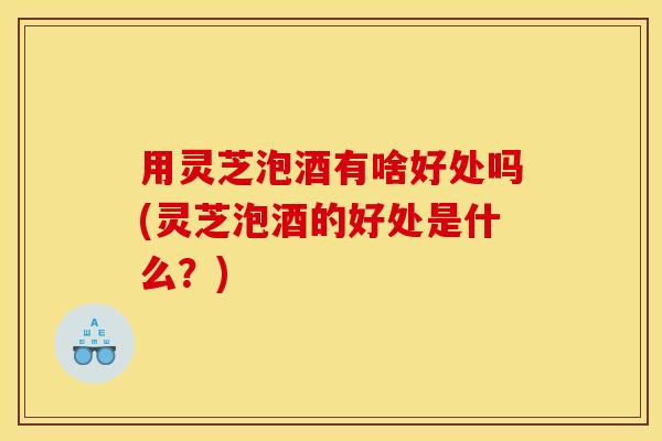 用灵芝泡酒有啥好处吗(灵芝泡酒的好处是什么？)