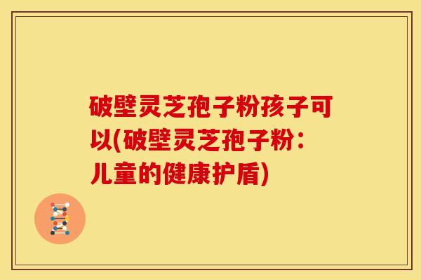 破壁灵芝孢子粉孩子可以(破壁灵芝孢子粉:儿童的健康护盾)