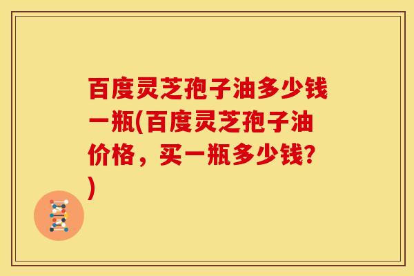 百度灵芝孢子油多少钱一瓶(百度灵芝孢子油价格,买一瓶多少钱?)