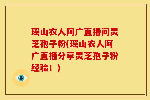 瑶山农人阿广直播间灵芝孢子粉(瑶山农人阿广直播分享灵芝孢子粉经验！)