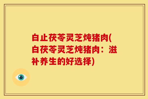 白止茯苓灵芝炖猪肉(白茯苓灵芝炖猪肉：滋补养生的好选择)