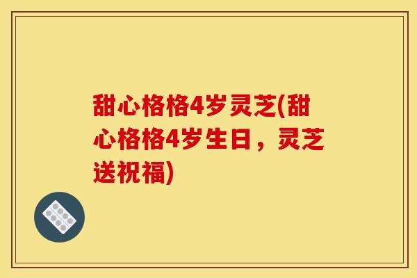 甜心格格4岁灵芝(甜心格格4岁生日,灵芝送祝福)
