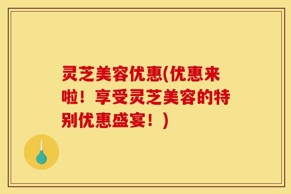灵芝美容优惠(优惠来啦!享受灵芝美容的特别优惠盛宴!)