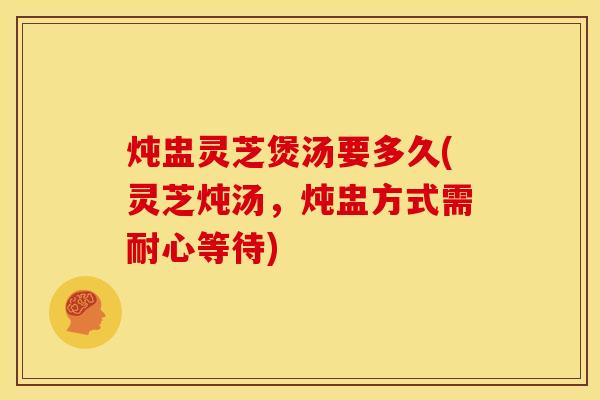 炖盅灵芝煲汤要多久(灵芝炖汤,炖盅方式需耐心等待)