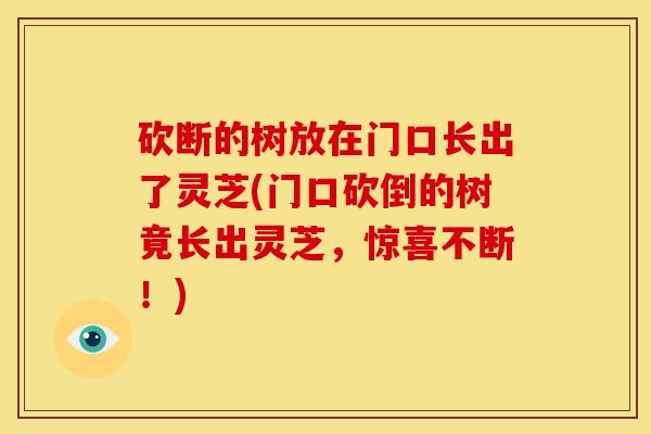 砍断的树放在门口长出了灵芝(门口砍倒的树竟长出灵芝,惊喜不断!)