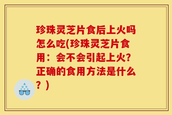 珍珠灵芝片食后上火吗怎么吃(珍珠灵芝片食用:会不会引起上火?正确的食用方法是什么?)
