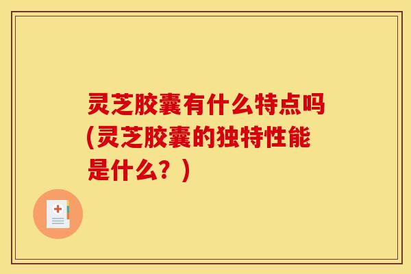 灵芝胶囊有什么特点吗(灵芝胶囊的独特性能是什么?)