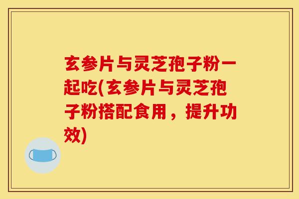 玄参片与灵芝孢子粉一起吃(玄参片与灵芝孢子粉搭配食用，提升功效)
