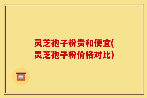 灵芝孢子粉贵和便宜(灵芝孢子粉价格对比)
