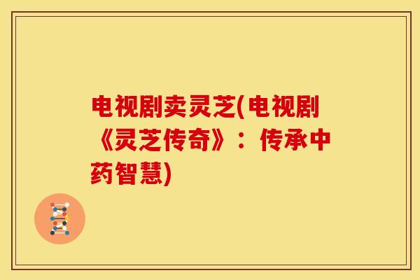 电视剧卖灵芝(电视剧《灵芝传奇》：传承中药智慧)