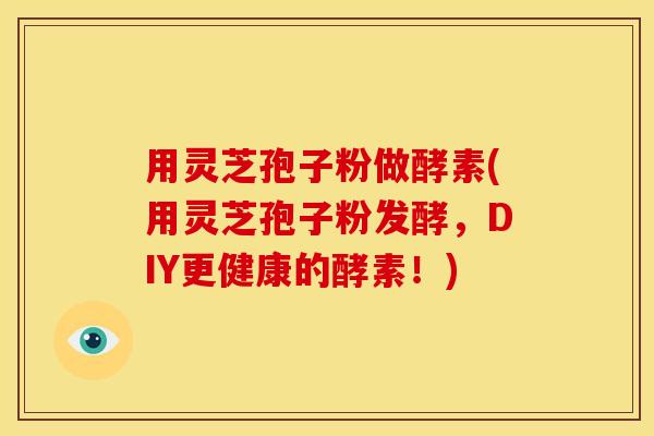 用灵芝孢子粉做酵素(用灵芝孢子粉发酵,DIY更健康的酵素!)
