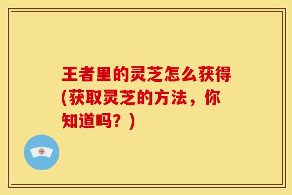 王者里的灵芝怎么获得(获取灵芝的方法，你知道吗？)