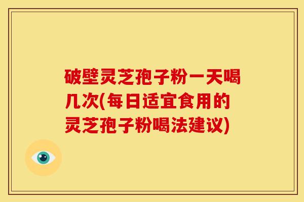 破壁灵芝孢子粉一天喝几次(每日适宜食用的灵芝孢子粉喝法建议)