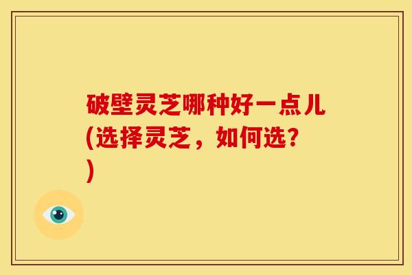 破壁灵芝哪种好一点儿(选择灵芝,如何选?)