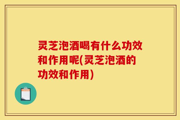 灵芝泡酒喝有什么功效和作用呢(灵芝泡酒的功效和作用)