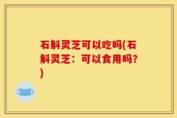 石斛灵芝可以吃吗(石斛灵芝：可以食用吗？)
