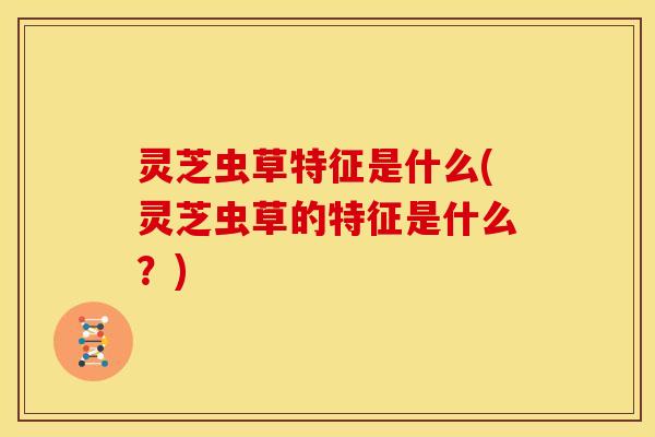 灵芝虫草特征是什么(灵芝虫草的特征是什么?)