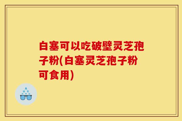 白塞可以吃破壁灵芝孢子粉(白塞灵芝孢子粉可食用)